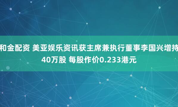 和金配资 美亚娱乐资讯获主席兼执行董事李国兴增持40万股 每股作价0.233港元
