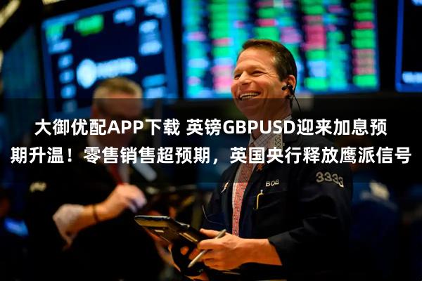 大御优配APP下载 英镑GBPUSD迎来加息预期升温！零售销售超预期，英国央行释放鹰派信号