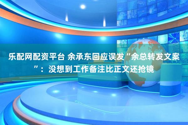 乐配网配资平台 余承东回应误发“余总转发文案”：没想到工作备注比正文还抢镜